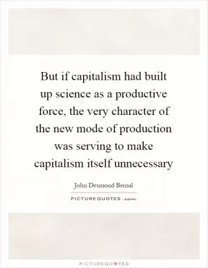 But if capitalism had built up science as a productive force, the very character of the new mode of production was serving to make capitalism itself unnecessary Picture Quote #1