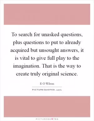 To search for unasked questions, plus questions to put to already acquired but unsought answers, it is vital to give full play to the imagination. That is the way to create truly original science Picture Quote #1