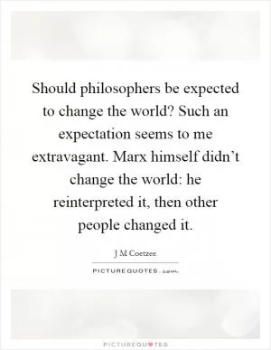 Should philosophers be expected to change the world? Such an expectation seems to me extravagant. Marx himself didn’t change the world: he reinterpreted it, then other people changed it Picture Quote #1