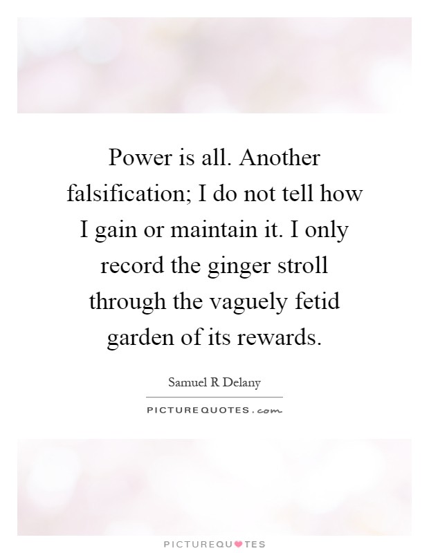 Power is all. Another falsification; I do not tell how I gain or maintain it. I only record the ginger stroll through the vaguely fetid garden of its rewards Picture Quote #1