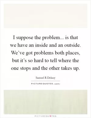 I suppose the problem... is that we have an inside and an outside. We’ve got problems both places, but it’s so hard to tell where the one stops and the other takes up Picture Quote #1