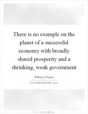 There is no example on the planet of a successful economy with broadly shared prosperity and a shrinking, weak government Picture Quote #1