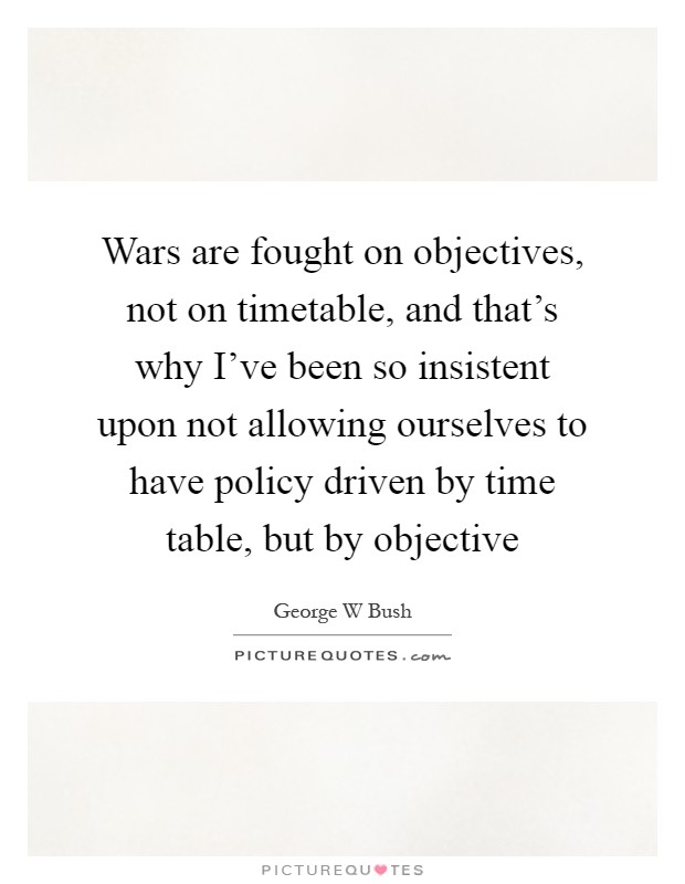 Wars are fought on objectives, not on timetable, and that's why I've been so insistent upon not allowing ourselves to have policy driven by time table, but by objective Picture Quote #1