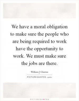 We have a moral obligation to make sure the people who are being required to work have the opportunity to work. We must make sure the jobs are there Picture Quote #1