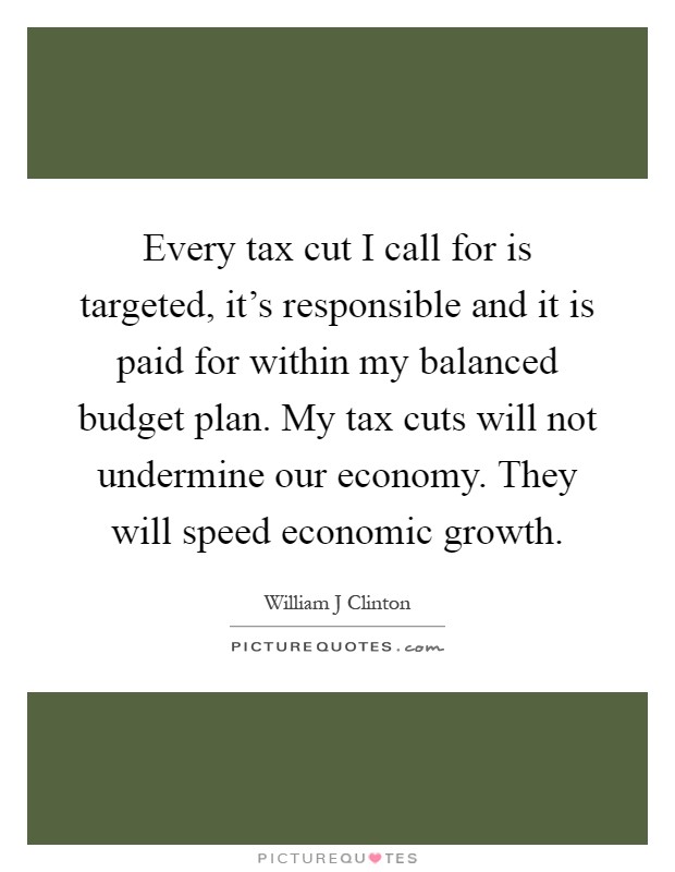 Every tax cut I call for is targeted, it's responsible and it is paid for within my balanced budget plan. My tax cuts will not undermine our economy. They will speed economic growth Picture Quote #1