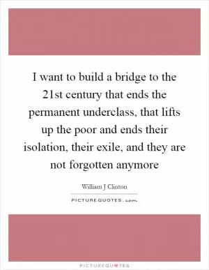 I want to build a bridge to the 21st century that ends the permanent underclass, that lifts up the poor and ends their isolation, their exile, and they are not forgotten anymore Picture Quote #1