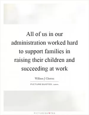 All of us in our administration worked hard to support families in raising their children and succeeding at work Picture Quote #1