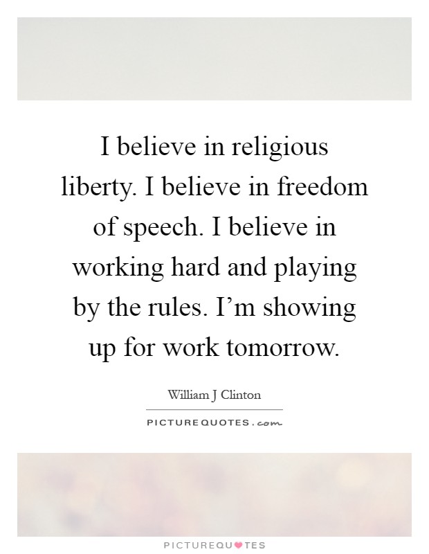 I believe in religious liberty. I believe in freedom of speech. I believe in working hard and playing by the rules. I'm showing up for work tomorrow Picture Quote #1