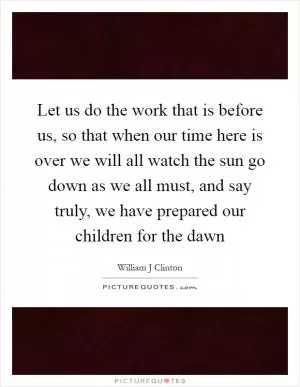Let us do the work that is before us, so that when our time here is over we will all watch the sun go down as we all must, and say truly, we have prepared our children for the dawn Picture Quote #1