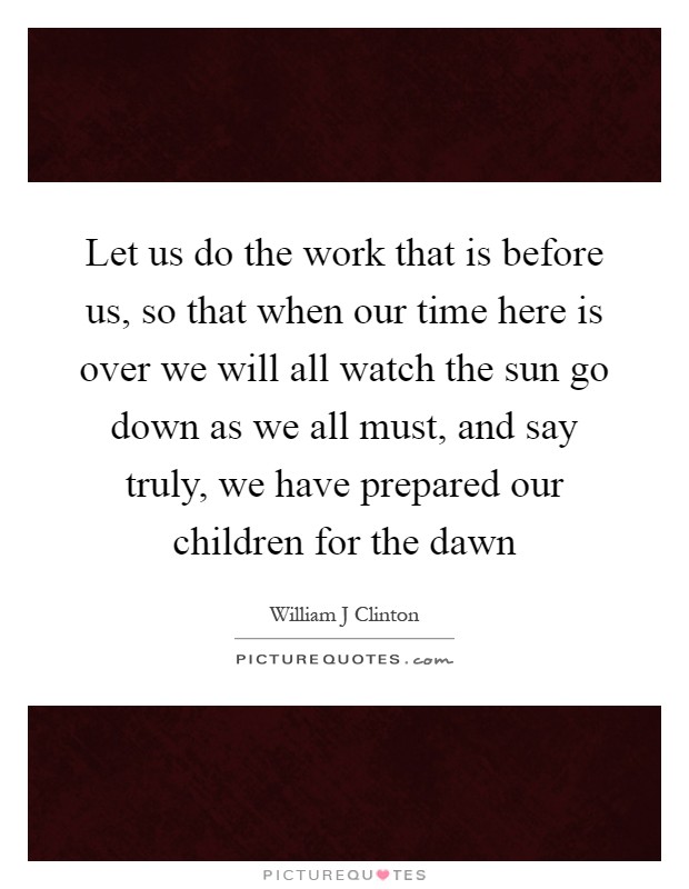Let us do the work that is before us, so that when our time here is over we will all watch the sun go down as we all must, and say truly, we have prepared our children for the dawn Picture Quote #1
