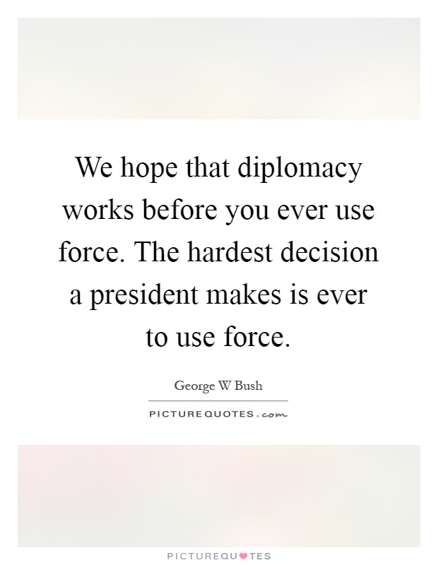 We hope that diplomacy works before you ever use force. The hardest decision a president makes is ever to use force Picture Quote #1