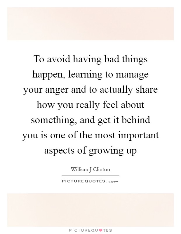 To avoid having bad things happen, learning to manage your anger and to actually share how you really feel about something, and get it behind you is one of the most important aspects of growing up Picture Quote #1