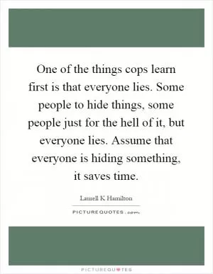One of the things cops learn first is that everyone lies. Some people to hide things, some people just for the hell of it, but everyone lies. Assume that everyone is hiding something, it saves time Picture Quote #1