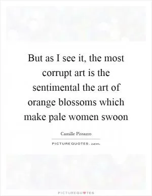 But as I see it, the most corrupt art is the sentimental the art of orange blossoms which make pale women swoon Picture Quote #1