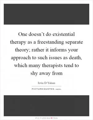 One doesn’t do existential therapy as a freestanding separate theory; rather it informs your approach to such issues as death, which many therapists tend to shy away from Picture Quote #1