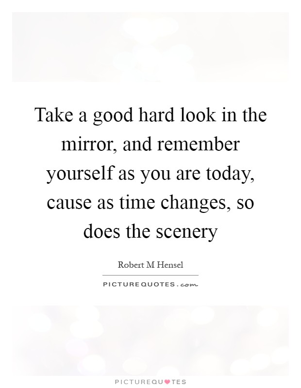 Take a good hard look in the mirror, and remember yourself as you are today, cause as time changes, so does the scenery Picture Quote #1
