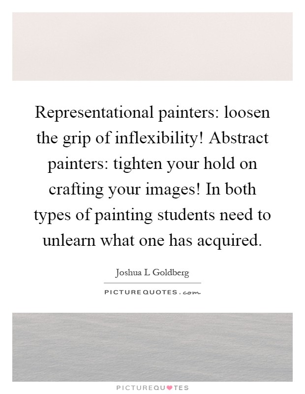Representational painters: loosen the grip of inflexibility! Abstract painters: tighten your hold on crafting your images! In both types of painting students need to unlearn what one has acquired Picture Quote #1
