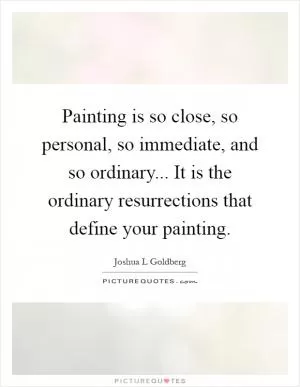Painting is so close, so personal, so immediate, and so ordinary... It is the ordinary resurrections that define your painting Picture Quote #1