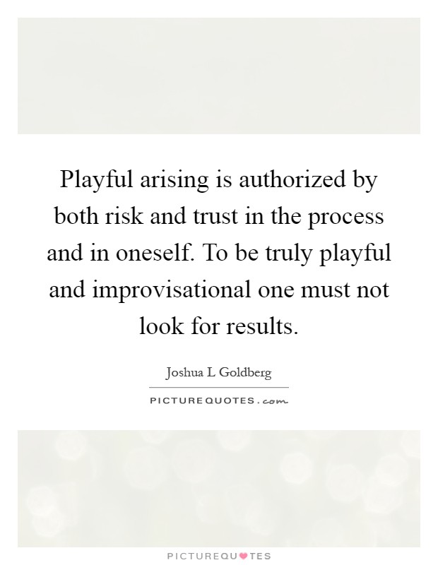 Playful arising is authorized by both risk and trust in the process and in oneself. To be truly playful and improvisational one must not look for results Picture Quote #1