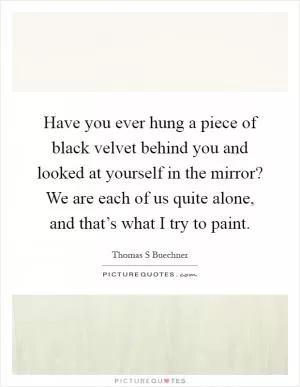 Have you ever hung a piece of black velvet behind you and looked at yourself in the mirror? We are each of us quite alone, and that’s what I try to paint Picture Quote #1