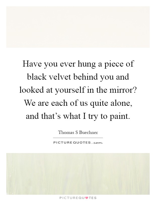 Have you ever hung a piece of black velvet behind you and looked at yourself in the mirror? We are each of us quite alone, and that's what I try to paint Picture Quote #1
