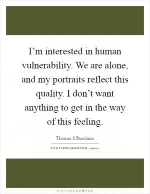 I’m interested in human vulnerability. We are alone, and my portraits reflect this quality. I don’t want anything to get in the way of this feeling Picture Quote #1