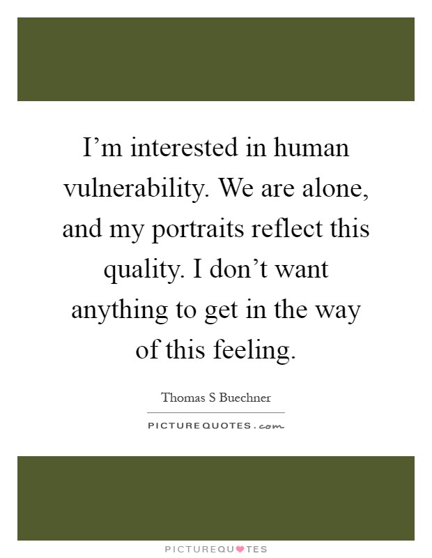 I'm interested in human vulnerability. We are alone, and my portraits reflect this quality. I don't want anything to get in the way of this feeling Picture Quote #1