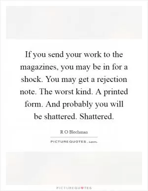 If you send your work to the magazines, you may be in for a shock. You may get a rejection note. The worst kind. A printed form. And probably you will be shattered. Shattered Picture Quote #1