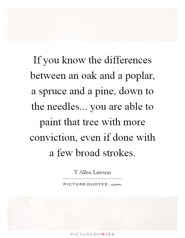 If you know the differences between an oak and a poplar, a spruce and a pine, down to the needles... you are able to paint that tree with more conviction, even if done with a few broad strokes Picture Quote #1