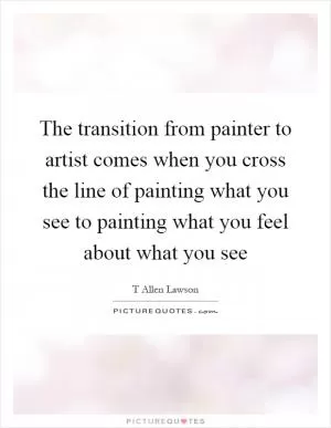 The transition from painter to artist comes when you cross the line of painting what you see to painting what you feel about what you see Picture Quote #1