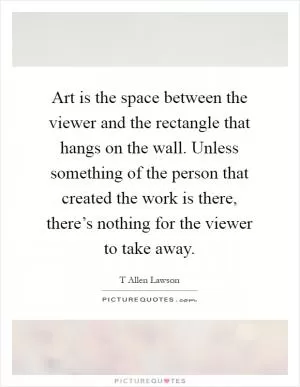 Art is the space between the viewer and the rectangle that hangs on the wall. Unless something of the person that created the work is there, there’s nothing for the viewer to take away Picture Quote #1