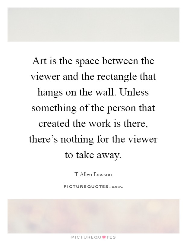 Art is the space between the viewer and the rectangle that hangs on the wall. Unless something of the person that created the work is there, there's nothing for the viewer to take away Picture Quote #1