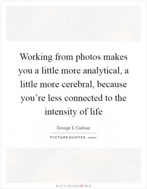 Working from photos makes you a little more analytical, a little more cerebral, because you’re less connected to the intensity of life Picture Quote #1