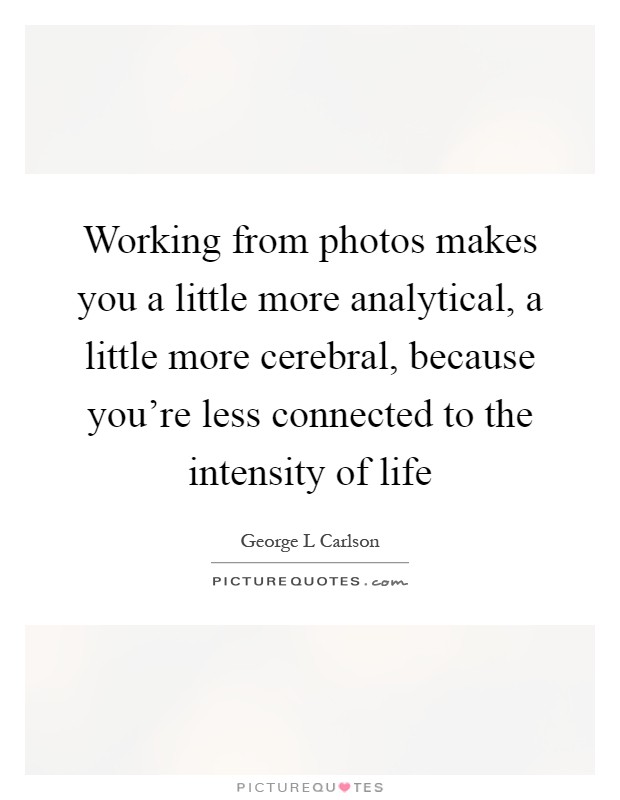 Working from photos makes you a little more analytical, a little more cerebral, because you're less connected to the intensity of life Picture Quote #1