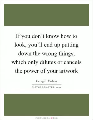 If you don’t know how to look, you’ll end up putting down the wrong things, which only dilutes or cancels the power of your artwork Picture Quote #1