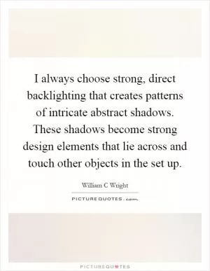 I always choose strong, direct backlighting that creates patterns of intricate abstract shadows. These shadows become strong design elements that lie across and touch other objects in the set up Picture Quote #1