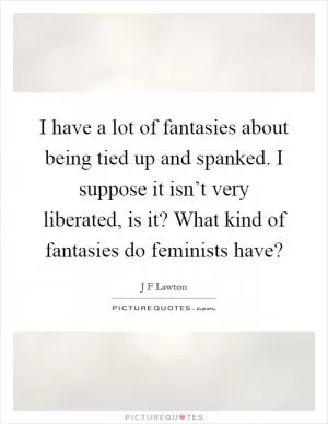 I have a lot of fantasies about being tied up and spanked. I suppose it isn’t very liberated, is it? What kind of fantasies do feminists have? Picture Quote #1
