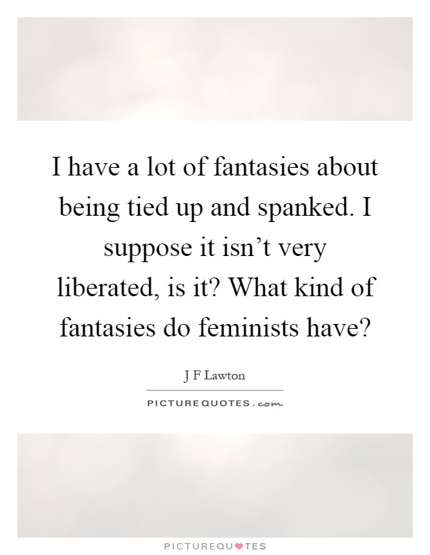I have a lot of fantasies about being tied up and spanked. I suppose it isn't very liberated, is it? What kind of fantasies do feminists have? Picture Quote #1