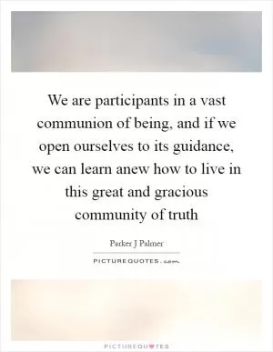 We are participants in a vast communion of being, and if we open ourselves to its guidance, we can learn anew how to live in this great and gracious community of truth Picture Quote #1