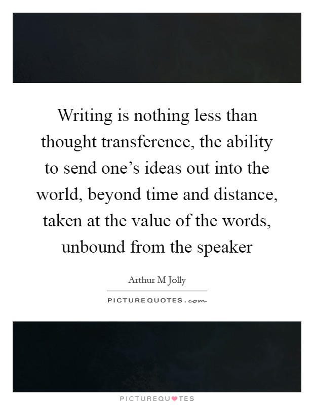 Writing is nothing less than thought transference, the ability to send one's ideas out into the world, beyond time and distance, taken at the value of the words, unbound from the speaker Picture Quote #1