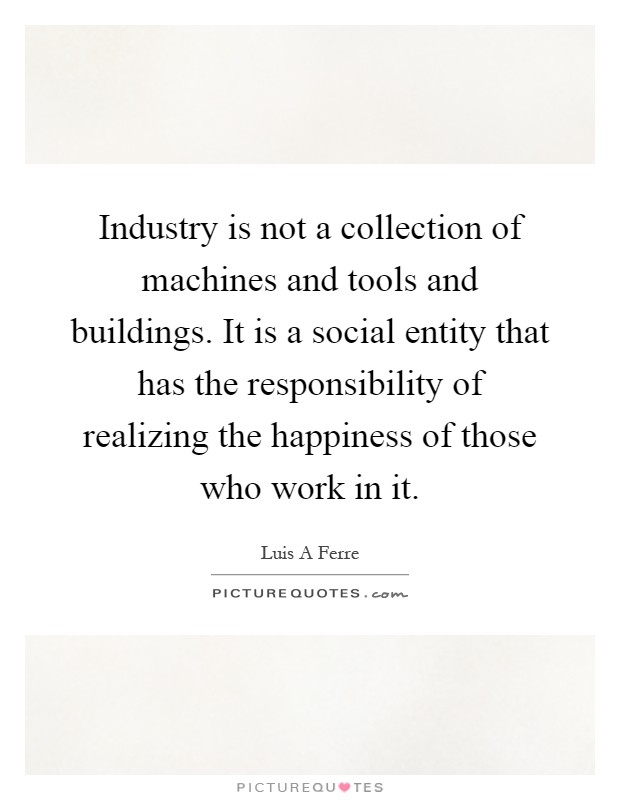 Industry is not a collection of machines and tools and buildings. It is a social entity that has the responsibility of realizing the happiness of those who work in it Picture Quote #1