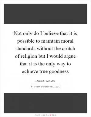 Not only do I believe that it is possible to maintain moral standards without the crutch of religion but I would argue that it is the only way to achieve true goodness Picture Quote #1