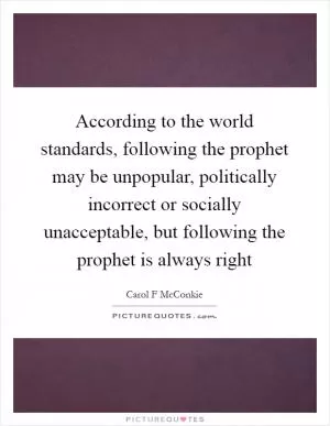According to the world standards, following the prophet may be unpopular, politically incorrect or socially unacceptable, but following the prophet is always right Picture Quote #1