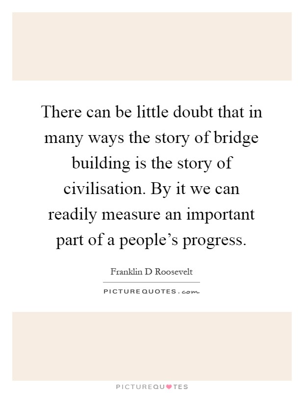 There can be little doubt that in many ways the story of bridge building is the story of civilisation. By it we can readily measure an important part of a people's progress Picture Quote #1