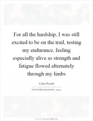 For all the hardship, I was still excited to be on the trail, testing my endurance, feeling especially alive as strength and fatigue flowed alternately through my limbs Picture Quote #1