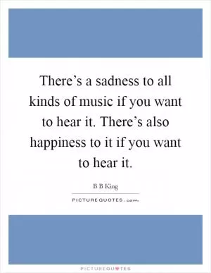 There’s a sadness to all kinds of music if you want to hear it. There’s also happiness to it if you want to hear it Picture Quote #1
