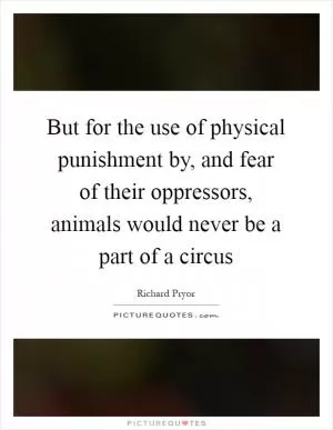 But for the use of physical punishment by, and fear of their oppressors, animals would never be a part of a circus Picture Quote #1