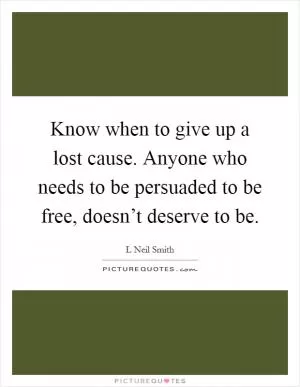 Know when to give up a lost cause. Anyone who needs to be persuaded to be free, doesn’t deserve to be Picture Quote #1