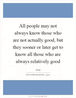 All people may not always know those who are not actually good, but they sooner or later get to know all those who are always relatively good Picture Quote #1