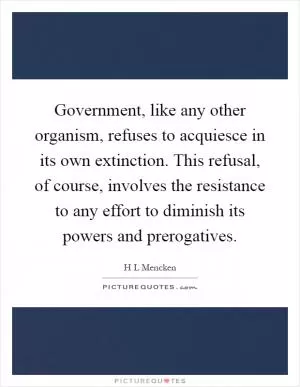 Government, like any other organism, refuses to acquiesce in its own extinction. This refusal, of course, involves the resistance to any effort to diminish its powers and prerogatives Picture Quote #1